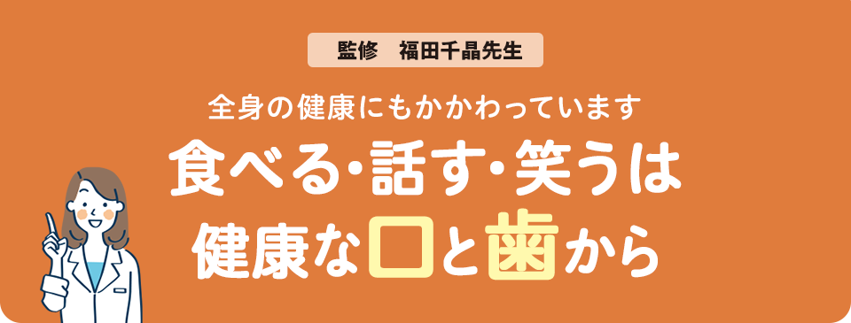 全身の健康にもかかわっています 食べる・話す・笑うは健康な口と歯から