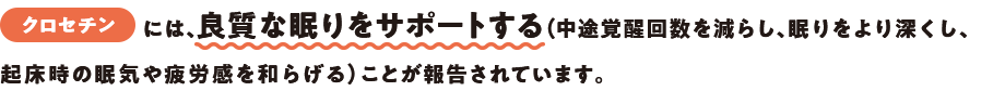 クロセチンには、良質な眠りをサポートする（中途覚醒回数を減らし、眠りをより深くし、起床時の眠気や疲労感を和らげる）ことが報告されています。