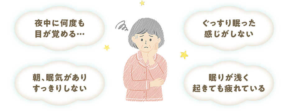 夜中に何度も目が覚める… ぐっすり眠った感じがしない 朝、眠気がありすっきりしない 眠りが浅く起きても疲れている
