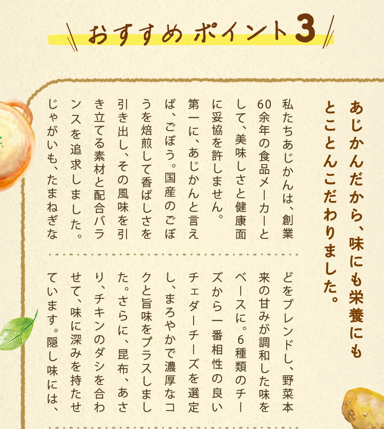 私たちあじかんは、創業 59年の食品メーカーとして、美味しさと健康面に妥協を許しません。
				第一に、あじかんと言えば、ごぼう。国産のごぼうを焙煎して香ばしさを引き出し、その風味を引き立てる素材と配合バランスを追求しました。じゃがいも、たまねぎなどをブレンドし、野菜本来の甘みが調和した味をベースに。6種類のチーズから一番相性の良いチェダーチーズを選定し、まろやかで濃厚なコクと旨味をプラスしました。さらに、昆布、あさり、チキンのダシを合わせて、味に深みを持たせています。隠し味には、